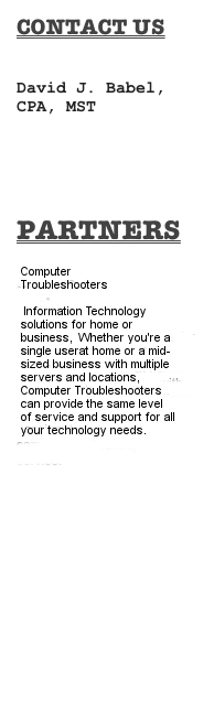 COntact Us
David J. Babel, CPA, MST
dave@babelcpa.com



partners

Computer Troubleshooters

Information technology solutions for home and business. Whether you're a single user at home or a mid-sized business with multiple servers and locations, Computer Troubleshooters can provide the same level of service and support for all you technology needs.
www.CTLakeCountry.com
<map name=